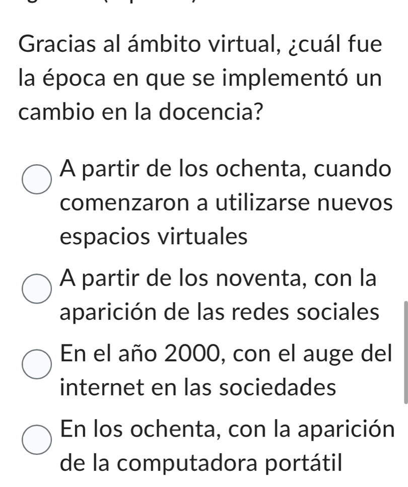 Gracias al ámbito virtual, ¿cuál fue
la época en que se implementó un
cambio en la docencia?
A partir de los ochenta, cuando
comenzaron a utilizarse nuevos
espacios virtuales
A partir de los noventa, con la
aparición de las redes sociales
En el año 2000, con el auge del
internet en las sociedades
En los ochenta, con la aparición
de la computadora portátil