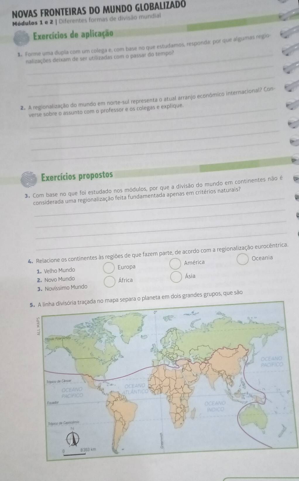 NOVAS FRONTEIRAS DO MUNDO GLOBALIZADO
Módulos 1 e 2 | Diferentes formas de divisão mundial
Exercícios de aplicação
1. Forme uma dupla com um colega e, com base no que estudamos, responda: por que algumas regio
_
nalizações deixam de ser utilizadas com o passar do tempo?
_
2. A regionalização do mundo em norte-sul representa o atual arranjo econômico internacional? Con-
_
_verse sobre o assunto com o professor e os colegas e explique.
_
_
Exercícios propostos
3. Com base no que foi estudado nos módulos, por que a divisão do mundo em continentes não é
_
_considerada uma regionalização feita fundamentada apenas em critérios naturais?
_
_
4. Relacione os continentes às regiões de que fazem parte, de acordo com a regionalização eurocêntrica.
Oceania
1. Velho Mundo Europa América
2. Novo Mundo Ásia
África
3. Novíssimo Mundo
5. A linha divisória traçada no mapa separa o planeta em dois grandes grupos, que são