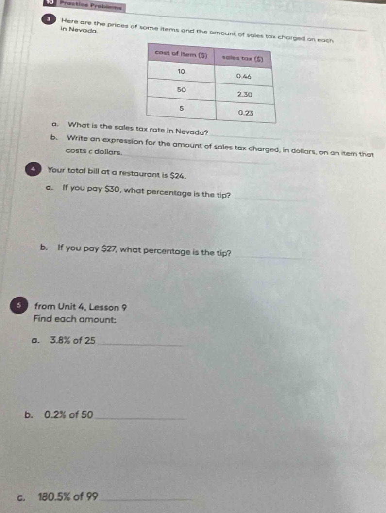 Practice Probimms 
in Nevoda. 
Here are the prices of some items and the amount of sales tax charged on each 
_ 
a. What is the sales tax rate in Nevada? 
_ 
b. Write an expression for the amount of sales tax charged, in dollars, on an item that 
costs c dollars. 
Your total bill at a restaurant is $24. 
a. If you pay $30, what percentage is the tip?_ 
b. If you pay $27, what percentage is the tip? 
_ 
5 from Unit 4, Lesson 9 
Find each amount: 
a. 3.8% of 25 _ 
b. 0.2% of 50 _ 
c. 180.5% of 99 _