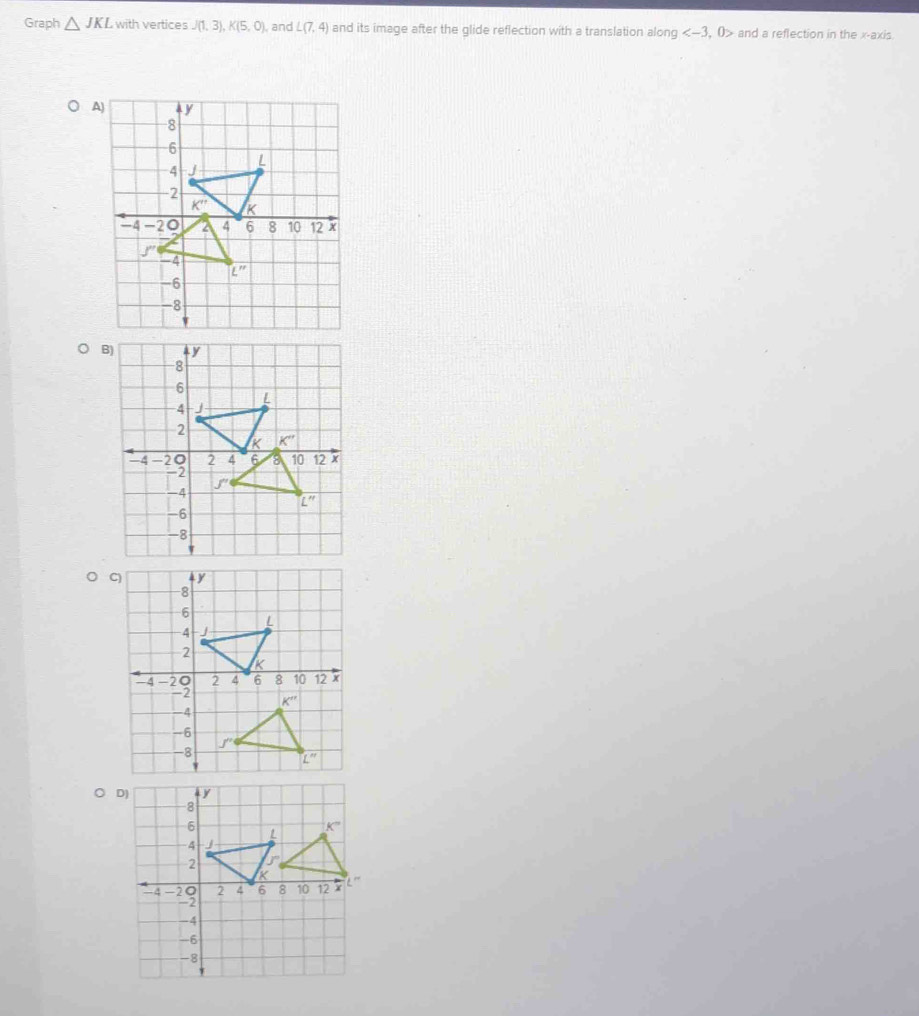 Graph △ JKL with vertices J(1,3),K(5,0) , and L(7,4) and its image after the glide reflection with a translation along , 0> and a reflection in the x-axis.
○ D)