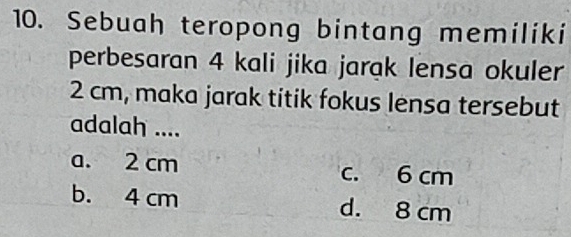 Sebuah teropong bintang memiliki
perbesaran 4 kali jika jarak lensa okuler
2 cm, maka jarak titik fokus lensa tersebut
adalah ....
a. 2 cm c. 6 cm
b. 4 cm d. 8 cm