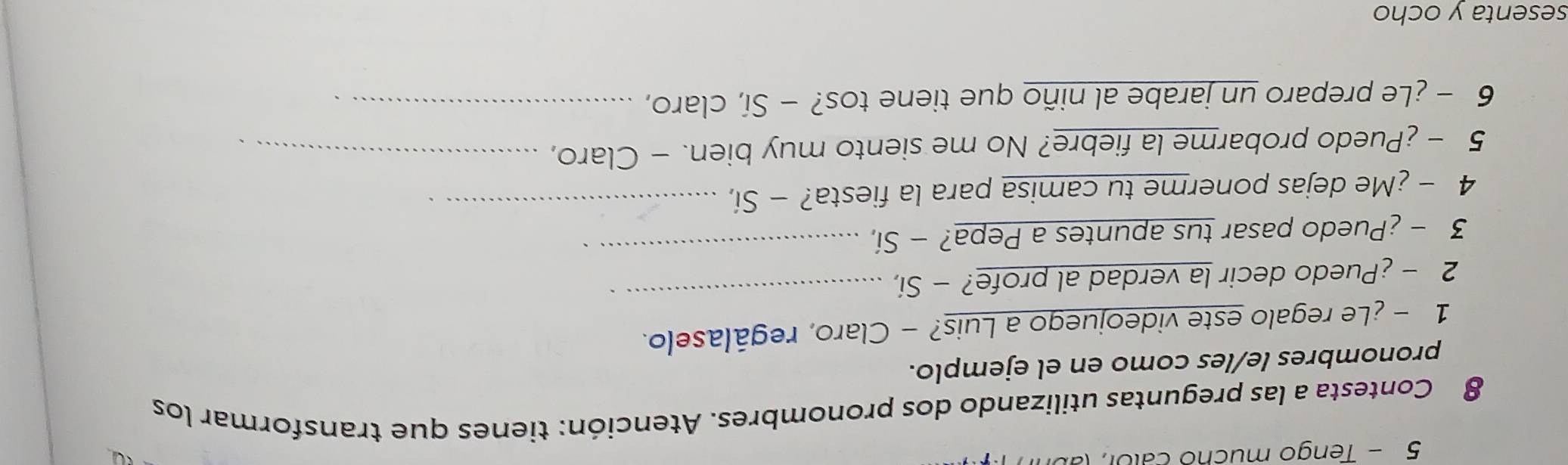 Tengo mucho calor, (abr 
8 Contesta a las preguntas utilizando dos pronombres. Atención: tienes que transformar los 
pronombres le/les como en el ejemplo. 
1 -¿Le regalo este videojuego a Luis? - Claro, regálaselo. 
2 - ¿Puedo decir la verdad al profe? - Sí, 
_ 
3 - ¿Puedo pasar tus apuntes a Pepa? - Sí,_ 
4 - ¿Me dejas ponerme tu camisa para la fiesta? - Sí,_ 
5 - ¿Puedo probarme la fiebre? No me siento muy bien. - Claro,_ 
6 - ¿Le preparo un jarabe al niño que tiene tos? - Sí, claro,_ 
sesenta y ocho