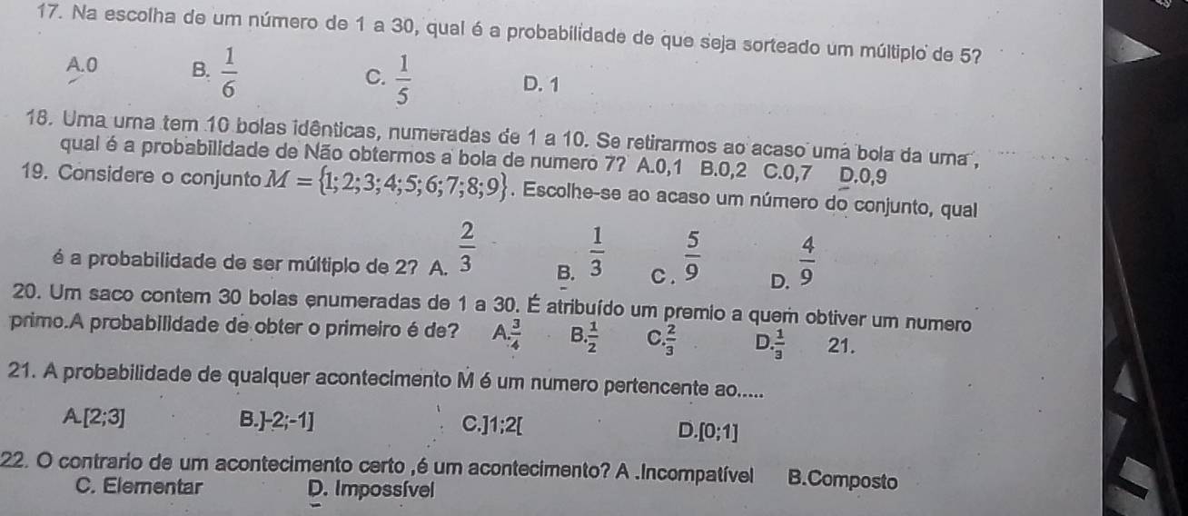 Na escolha de um número de 1 a 30, qual é a probabilidade de que seja sorteado um múltiplo de 57
A. 0 B.  1/6   1/5  D. 1
C.
18. Uma uma tem 10 bolas idênticas, numeradas de 1 a 10. Se retirarmos ao acaso uma bola da uma ,
qualé a probabilidade de Não obtermos a bola de numero 7? A. 0, 1 B. 0,2 C. 0,7 D. 0,9
19. Considere o conjunto M= 1;2;3;4;5;6;7;8;9. Escolhe-se ao acaso um número do conjunto, qual
é a probabilidade de ser múltiplo de 2? A.  2/3  B.  1/3  C .  5/9  D.  4/9 
20. Um saco contem 30 bolas enumeradas de 1 a 30. É atribuído um premio a quem obtiver um numero
primo.A probabilidade de obter o primeiro éde? A.  3/4  B  1/2  C  2/3  D. 1/3  21.
21. A probabilidade de qualquer acontecimento M é um numero pertencente ao.....
A [2;3] B.] -2;-1] C. ]1;2[
D.[0;1]
22. O contrario de um acontecimento certo ,é um acontecimento? A .Incompatível B.Composto
C. Elementar D. Impossível