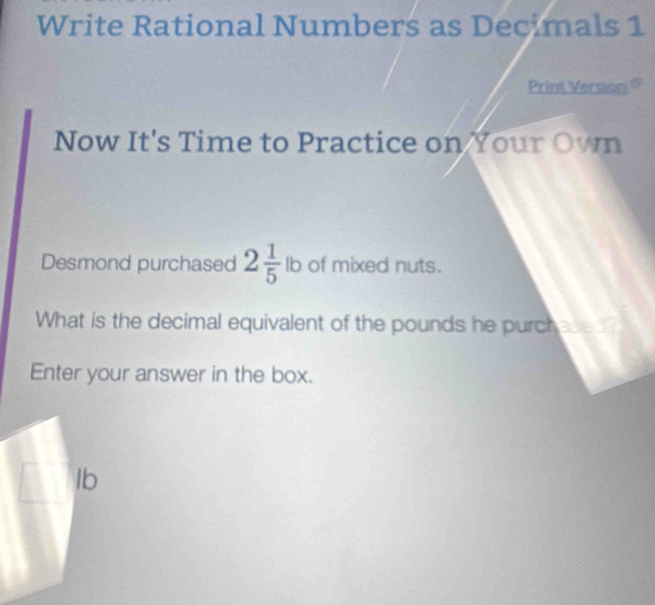 Write Rational Numbers as Decimals 1 
Print Version $ 
Now It's Time to Practice on Your Own 
Desmond purchased 2 1/5  I b of mixed nuts. 
What is the decimal equivalent of the pounds he purchese ? 
Enter your answer in the box.
lb