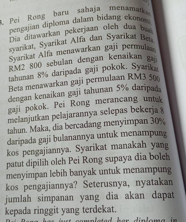 Pei Rong baru sahaja menamatkan 
pengajian diploma dalam bidang ekonomi, 
Dia ditawarkan pekerjaan oleh dua buah 
syarikat, Syarikat Alfa dan Syarikat Beta. 
Syarikat Alfa menawarkan gaji permulaan
RM2 800 sebulan dengan kenaikan gaji 
tahunan 8% daripada gaji pokok. Syarikat 
Beta menawarkan gaji permulaan RM3 500
dengan kenaikan gaji tahunan 5% daripada 
gaji pokok. Pei Rong merancang untuk 
melanjutkan pelajarannya selepas bekerja 8
tahun. Maka, dia bercadang menyimpan 30%
daripada gaji bulanannya untuk menampung 
kos pengajiannya. Syarikat manakah yang 
patut dipilih oleh Pei Rong supaya dia boleh 
menyimpan lebih banyak untuk menampung 
kos pengajiannya? Seterusnya, nyatakan 
jumlah simpanan yang dia akan dapat 
kepada ringgit yang terdekat. 
u comp leted he r di plom a in