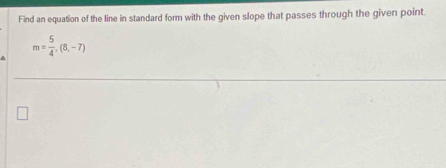 Find an equation of the line in standard form with the given slope that passes through the given point.
m= 5/4 ,(8,-7)