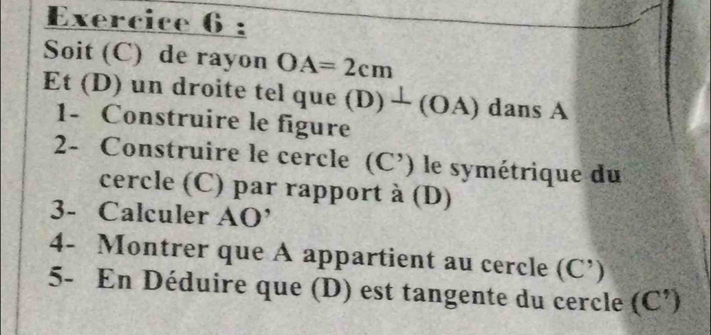 Soit (C) de rayon OA=2cm
Et (D) un droite tel que (D) ) ⊥ (OA) a dans A 
1- Construire le figure 
2- Construire le cercle (C’) le symétrique du 
cercle (C) par rapport à (D) 
3- Calculer . AO'
4- Montrer que A appartient au cercle (C')
5- En Déduire que (D) est tangente du cercle (C ')