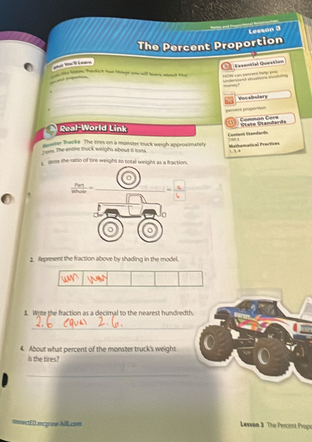 Barms and Propus thné 
Lesson 3 
The Percent Proportion 
or Essential Question 
phat You W Léarm 
sas she lepon. Predict two biige you will lears about Hu HOW can percent help you 
understand situations involving 
_ 
prcent préportion 
money ? 
_ 
_ 
a Vocabulary 
_ 
percent proportion 
Common Cor 
Real-World Link 
Štäte Standarde 
Content Standards 
later Trucke The tires on a monster truck weigh approximately Mathematical Practices 
2 s. The entire truck weighs about 6 tons. 
1. 3. 4 
Wie the ratio of tire weight to total weight as a fraction.
 Pert/Whole = _ 
_ 
2. Represent the fraction above by shading in the model. 
3. Write the fraction as a decimal to the nearest hundredth. 
_ 
_ 
4. About what percent of the monster truck's weight 
is the tires? 
_ 
mmnectéD.mcgraw-hill.com 
Lesson 3 The Percent Prope