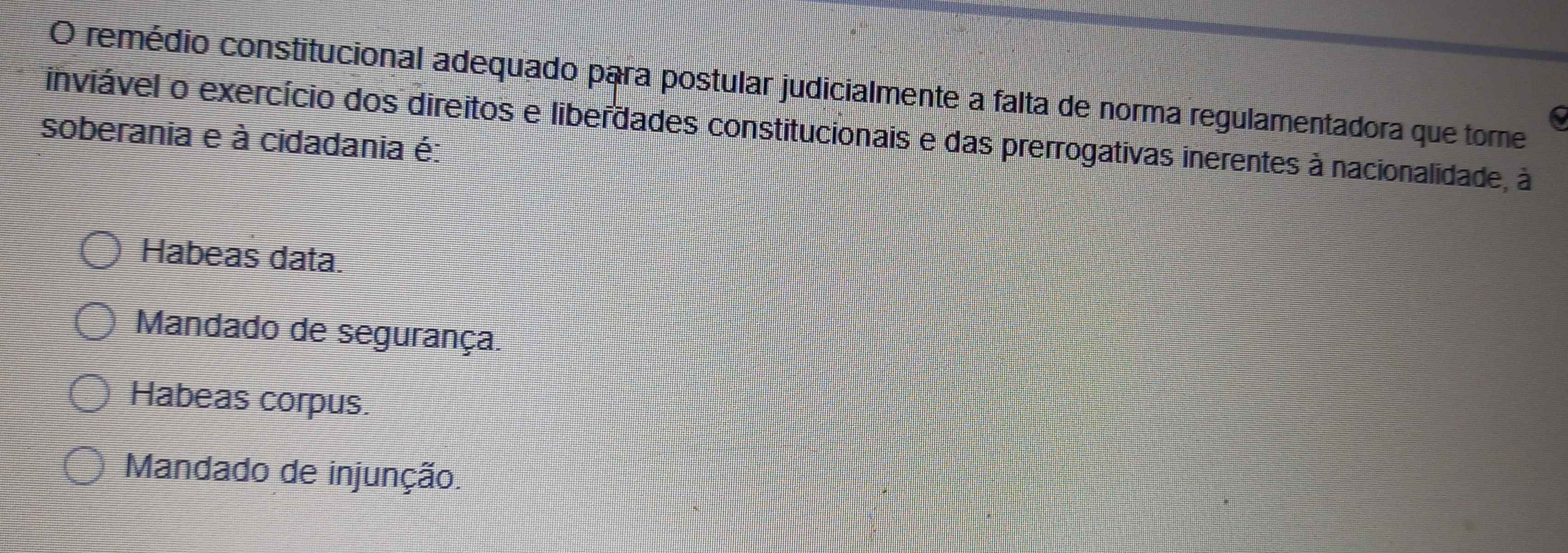 remédio constitucional adequado para postular judicialmente a falta de norma regulamentadora que tore
6
inviável o exercício dos direitos e liberdades constitucionais e das prerrogativas inerentes à nacionalidade, à
soberania e à cidadania é:
Habeas data.
Mandado de segurança.
Habeas corpus.
Mandado de injunção.