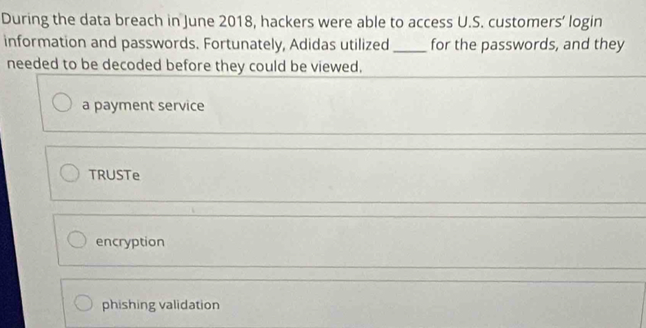 During the data breach in June 2018, hackers were able to access U.S. customers’ login
information and passwords. Fortunately, Adidas utilized _for the passwords, and they
needed to be decoded before they could be viewed,
a payment service
TRUSTe
encryption
phishing validation