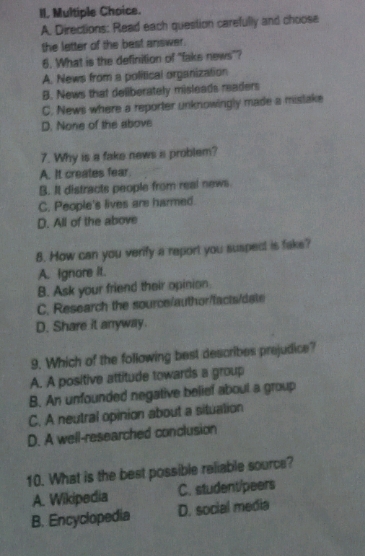 Directions: Read each question carefully and choose
the letter of the best answer.
6. What is the definition of "fake news"?
A. News from a political organization
B. News that deliberately misleads readers
C. News where a reporter unknowingly made a mistake
D. None of the above
7. Why is a fake news a problem?
A. It creates fear.
B. It distracts people from real news.
C. People's lives are harmed.
D. All of the above
8. How can you verify a report you suspect is fake?
A. Ignore it.
B. Ask your friend their opinion
C. Research the source/author/facts/date
D. Share it anyway.
9. Which of the following best describes prejudice?
A. A positive attitude towards a group
B. An unfounded negative belief about a group
C. A neutral opinion about a situation
D. A well-researched conclusion
10. What is the best possible reliable source?
A. Wikipedia C. student/peers
B. Encyclopedia D. social media