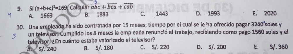 Si (a+b+c)^2=169 Calcular  13/abc +overline bca+overline cab
A. 1663 B. 1883 C. 1443 D、 1993 E. 2020
10. Una empleada ha sido contratada por 15 meses; tiempo por el cual se le ha ofrecido pagar 3240 soles y
un televisor. Cumplido los 8 meses la empleada renunció al trabajo, recibiendo como pago 1560 soles y el
televisor. ¿En cuánto estaba valorizado el televisor?
A. S/. 240 B. S/. 180 C. S/. 220 D. S/. 200 E. S/. 360