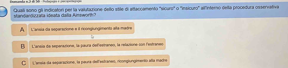 Domanda n. 2 di 50 - Pedagogia e psicopedagogía
Quali sono gli indicatori per la valutazione dello stile di attaccamento "sicuro" o "insicuro" all'interno della procedura osservativa
standardizzata ideata dalla Ainsworth?
A L'ansia da separazione e il ricongiungimento alla madre
B L'ansia da separazione, la paura dell'estraneo, la relazione con l'estraneo
C L'ansia da separazione, la paura dell'estraneo, ricongiungimento alla madre