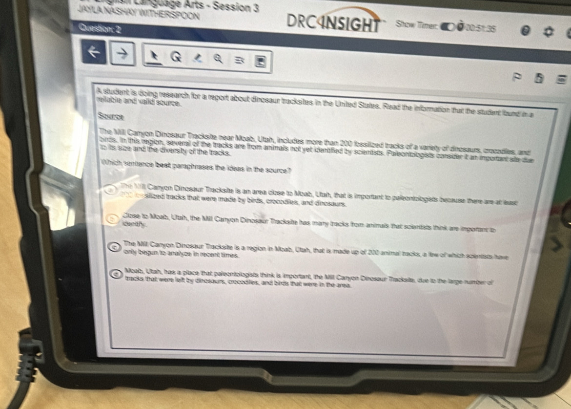 ei Language Arts - Session 3
JAYLA NASHAY WITHERSPOON DRC4NSIGHT Show Timer. 00.5° 35
Question: 2
relable and valid source.
A student is doing research for a report about dinosaur tracksites in the United States. Read the information that the student found in a
Source
The MII Canyon Dinosaur Tracksite near Moab. Utah, includes more than 200 fossilized tracks of a variety of dinosaurs, crocodiles, and
birds. In this region, several of the tracks are from animals not yet identified by scientists. Paleontologists consider it an important site due
to its size and the diversity of the tracks.
Which sentence best paraphrases the ideas in the source?
The M Canyon Dinosaur Tracksite is an area close to Moab, Utah, that is important to paleontologists because there are at east
J 200 iossilized tracks that were made by birds, crocodiles, and dinosaurs.
Close to Moab, Utah, the Mill Canyon Dinosaur Tracksite has many tracks from animals that scientists think are important to
dently
The Mill Canyon Dinosaur Tracksite is a region in Moab, Utah, that is made up of 200 animal tracks, a few of which spentists have
only begun to analyze in recent times.
Moab, Utah, has a place that paleontologists think is important, the Mill Canyon Dinosaur Tracksite, due to the large number of
tracks that were left by dinosaurs, crocodiles, and birds that were in the area.