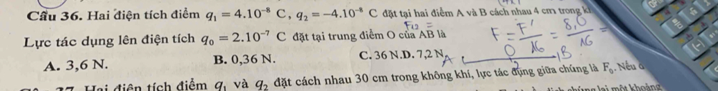 or
Cầu 36. Hai điện tích điểm q_1=4.10^(-8)C, q_2=-4.10^(-8)C đặt tại hai điểm A và B cách nhau 4 cm trong kh
Lực tác dụng lên điện tích q_0=2.10^(-7)C đặt tại trung điểm O của AB là
A. 3, 6 N. B. 0,36 N. C. 36 N.D. 7,2 N
Hai điện tích điểm q_1 và q_2 đặt cách nhau 30 cm trong không khí, lực tác đụng giữa chúng là F_0. Nếu à
g g l a i một khoản