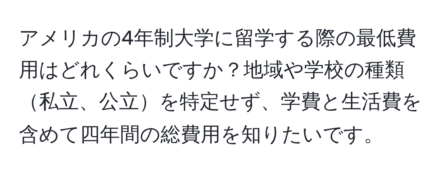 アメリカの4年制大学に留学する際の最低費用はどれくらいですか？地域や学校の種類私立、公立を特定せず、学費と生活費を含めて四年間の総費用を知りたいです。