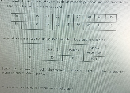 En un estudio sobre la edad cumplida de un grupo de personas que participan de un 
coro, se obtuvieron los siguientes datos: 
Luego, al realizar el resumen de los datos se obtuvo los siguientes valores: 
Según la información del planteamiento antenor, conteste los siguientes 
planteamientos: (Valor 4 puntos) 
¿Cuál es la edad de la persona mayor del grupo?