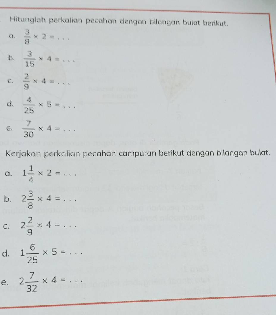 Hitunglah perkalian pecahan dengan bilangan bulat berikut. 
a.  3/8 * 2=... 
b.  3/15 * 4=... 
C.  2/9 * 4=... 
d.  4/25 * 5=... 
e.  7/30 * 4=... 
Kerjakan perkalian pecahan campuran berikut dengan bilangan bulat. 
a. 1 1/4 * 2=... 
b. 2 3/8 * 4=... 
C. 2 2/9 * 4=... 
d. 1 6/25 * 5=... 
e. 2 7/32 * 4=...