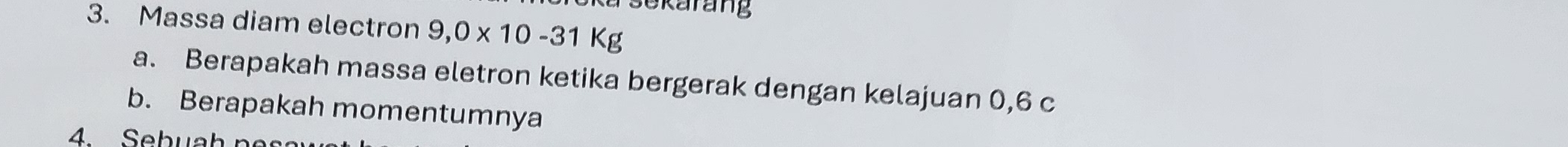 a sekarang 
3. Massa diam electron 9,0* 10-31Kg
a. Berapakah massa eletron ketika bergerak dengan kelajuan 0, 6 c 
b. Berapakah momentumnya 
4. Sebuah