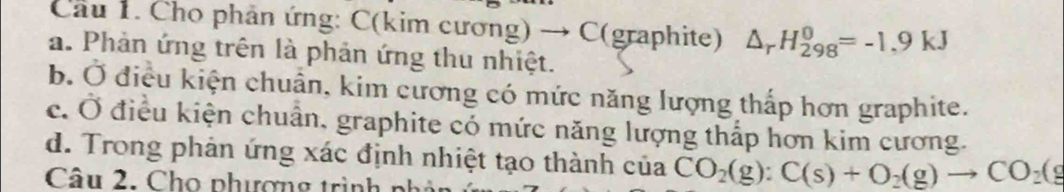 Cầu 1. Cho phản ứng: C(kim cương) → C (graphite) △ _rH_(298)^0=-1.9kJ
a. Phản ứng trên là phản ứng thu nhiệt.
b. Ở điều kiện chuẩn, kim cương có mức năng lượng thấp hơn graphite.
c. Ở điều kiện chuẩn, graphite có mức năng lượng thấp hơn kim cương.
d. Trong phản ứng xác định nhiệt tạo thành của CO_2(g):C(s)+O_2(g)to CO_2(g
Câu 2. Cho phượng trình n