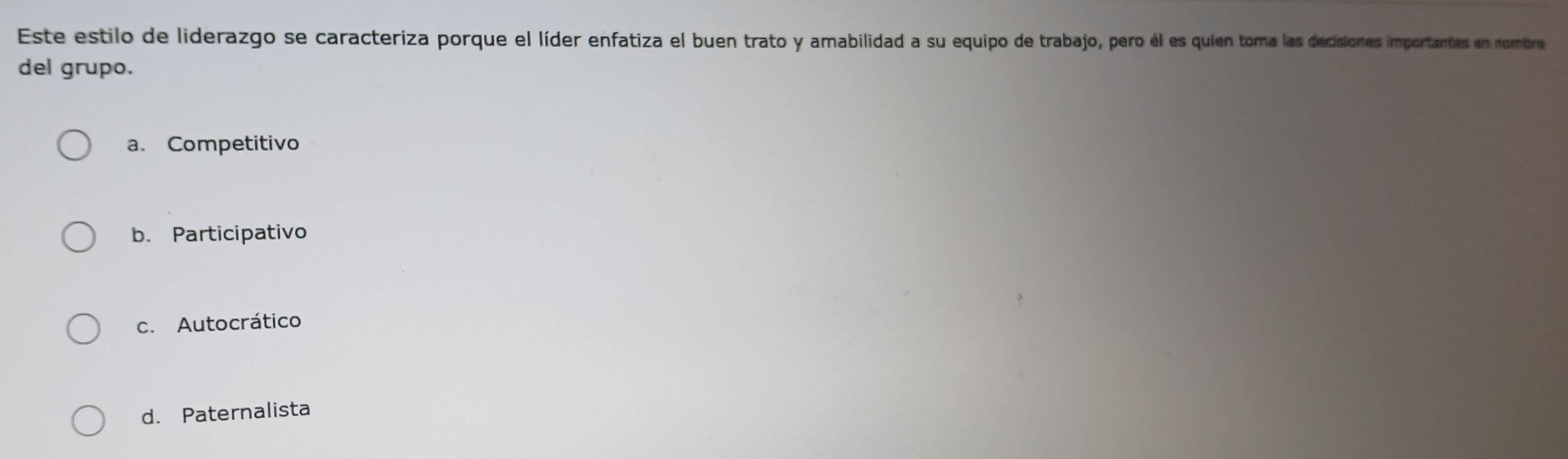 Este estilo de liderazgo se caracteriza porque el líder enfatiza el buen trato y amabilidad a su equipo de trabajo, pero él es quien toma las decisiones importantes en nombre
del grupo.
a. Competitivo
b. Participativo
c. Autocrático
d. Paternalista