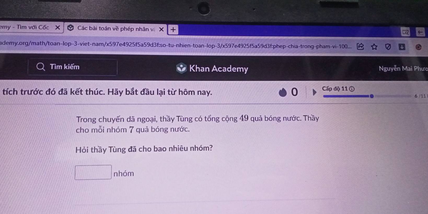 emy - Tìm với Cốc Các bài toán về phép nhân và X + 
ademy.org/math/toan-lop-3-viet-nam/x597e4925f5a59d3f:so-tu-nhien-toan-lop-3/x597e4925f5a59d3f:phep-chia-trong-pham-vi- 100... 
Tìm kiếm Khan Academy Nguyễn Mai Phưc 
tích trước đó đã kết thúc. Hãy bắt đầu lại từ hôm nay. 0 Cấp độ 11 ⓘ 
6 /11 
Trong chuyến dã ngoại, thầy Tùng có tổng cộng 49 quả bóng nước. Thầy 
cho mỗi nhóm 7 quả bóng nước. 
Hỏi thầy Tùng đã cho bao nhiêu nhóm? 
□ n hóm