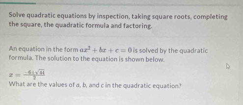 Solve quadratic equations by inspection, taking square roots, completing 
the square, the quadratic formula and factoring. 
An equation in the form ax^2+bx+c=0 is solved by the quadratic 
formula. The solution to the equation is shown below.
x= (-6± sqrt(44))/2 
What are the values of a, b, and c in the quadratic equation?