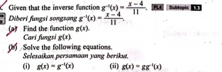 Given that the inverse function g^(-1)(x)= (x-4)/11 . PL4 Subtopic 1.3 
OK Diberi fungsi songsang g^(-1)(x)= (x-4)/11 . 
(a) Find the function g(x). 
Cari fungsi g(x). 
(b) Solve the following equations. 
Selesaikan persamaan yang berikut. 
(i) g(x)=g^(-1)(x) (ii) g(x)=gg^(-1)(x)