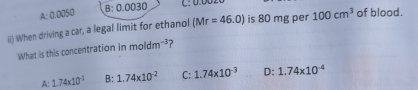 A: n00) B:0.0030
iii) When driving a car, a legal limit for ethanol (Mr=46.0) is 80 mg per 100cm^3 of blood.
What is this concentration in moldm^(-3) ?
A: 1.74* 10^(-1) B: 1.74* 10^(-2) C: 1.74* 10^(-3) D: 1.74* 10^(-4)