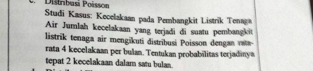 Distríbusi Poisson 
Studi Kasus: Kecelakaan pada Pembangkit Listrik Tenaga 
Air Jumlah kecelakaan yang terjadi di suatu pembangkit 
listrik tenaga air mengikuti distribusi Poisson dengan rata- 
rata 4 kecelakaan per bulan. Tentukan probabilitas terjadinya 
tepat 2 kecelakaan dalam satu bulan.