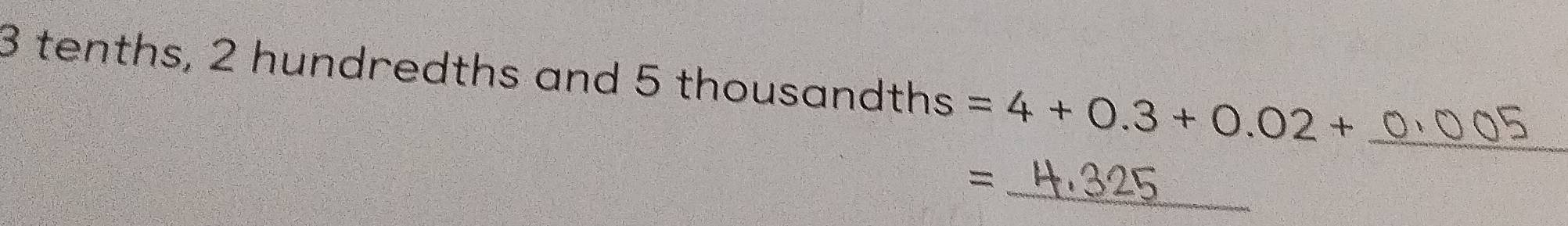 3 tenths, 2 hundredths and 5 thousandths =4+0.3+0.02+ _ 
= _