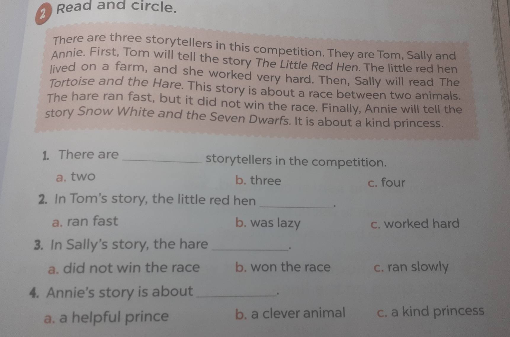 Read and circle.
There are three storytellers in this competition. They are Tom, Sally and
Annie. First, Tom will tell the story The Little Red Hen. The little red hen
lived on a farm, and she worked very hard. Then, Sally will read The
Tortoise and the Hare. This story is about a race between two animals.
The hare ran fast, but it did not win the race. Finally, Annie will tell the
story Snow White and the Seven Dwarfs. It is about a kind princess.
1. There are _storytellers in the competition.
a. two b. three
c. four
2. In Tom's story, the little red hen
_、.
a. ran fast b. was lazy c. worked hard
3. In Sally's story, the hare_
、*
a. did not win the race b. won the race c. ran slowly
4. Annie's story is about_
.
a. a helpful prince b. a clever animal c. a kind princess