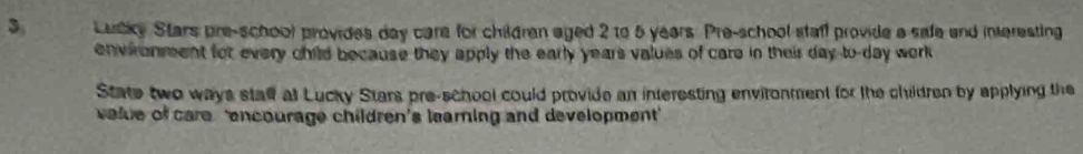 Lutky Stars pre-school provides day care for children aged 2 to 5 years. Pre-school staff provide a sale and interesting 
environment for every child because they apply the early years values of care in their day to-day work 
State two ways stalf at Lucky Stars pre-school could provide an interesting environment for the children by applying the 
velue of care 'encourage children's learning and development'