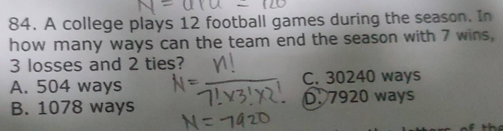 A college plays 12 football games during the season. In
how many ways can the team end the season with 7 wins,
3 losses and 2 ties?
C. 30240 ways
A. 504 ways
D. 7920 ways
B. 1078 ways