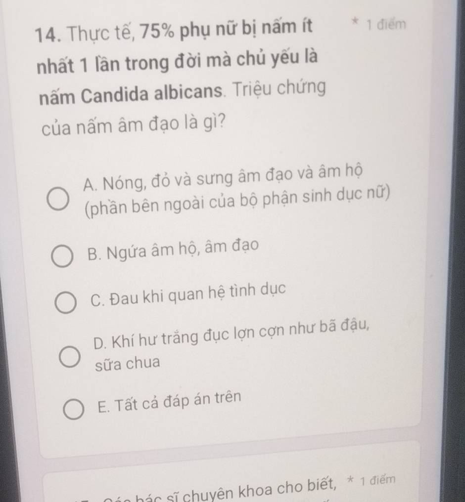 Thực tế, 75% phụ nữ bị nấm ít * 1 điểm
nhất 1 lần trong đời mà chủ yếu là
nấm Candida albicans. Triệu chứng
của nấm âm đạo là gì?
A. Nóng, đỏ và sưng âm đạo và âm hộ
(phần bên ngoài của bộ phận sinh dục nữ)
B. Ngứa âm hộ, âm đạo
C. Đau khi quan hệ tình dục
D. Khí hư trắng đục lợn cợn như bã đậu,
sữa chua
E. Tất cả đáp án trên
n hác sĩ chuyên khoa cho biết, * 1 điểm