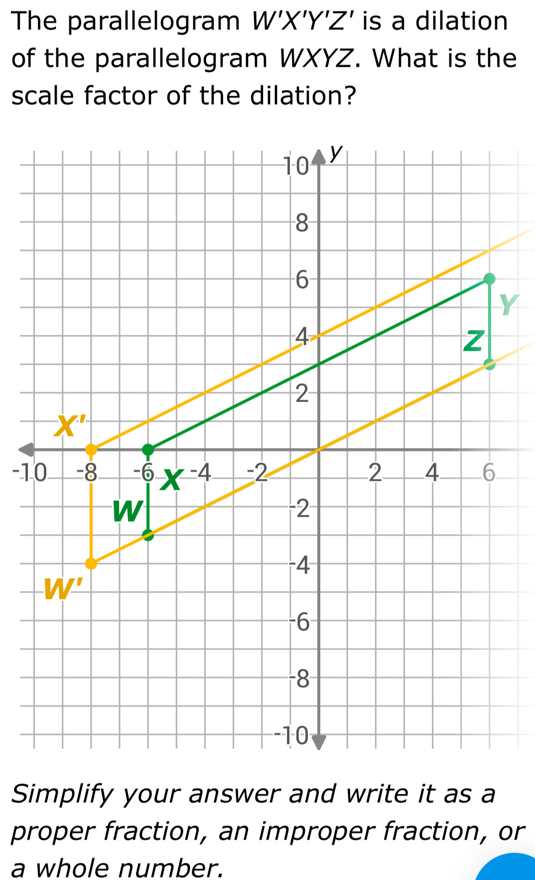 The parallelogram W'X'Y'Z' is a dilation
of the parallelogram WXYZ. What is the
scale factor of the dilation?
Simplify your answer and write it as a
proper fraction, an improper fraction, or
a whole number.