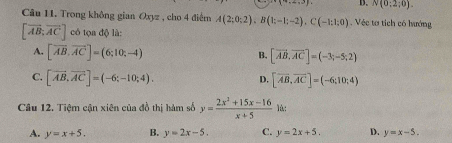 (7,2,3) D. N(0;2;0). 
Câu 11. Trong không gian Oxyz , cho 4 điểm A(2;0;2), B(1;-1;-2), C(-1;1;0). Véc tơ tích có hướng
[vector AB;vector AC] có tọa độ là:
A. [vector AB, vector AC]=(6;10;-4)
B. [vector AB, vector AC]=(-3;-5;2)
C. [vector AB, vector AC]=(-6;-10;4). [vector AB,vector AC]=(-6;10;4)
D.
Câu 12. Tiệm cận xiên của đồ thị hàm số y= (2x^2+15x-16)/x+5  là:
A. y=x+5. B. y=2x-5. C. y=2x+5. D. y=x-5.