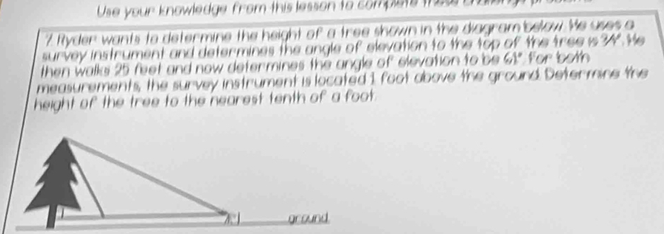 Use your knowledge from this lesson to complets thes a 
7 Ryder wants to determine the height of a tree shown in the diagram below. Me uses a 
survey instrument and determines the angle of elevation to the top of the tree is 34. He 
then walks 25 feet and now determines the angle of elevation to be 61° For both 
measurements, the survey instrument is located 1 foot above the ground. Determine the 
height of the tree to the nearest tenth of a foot.