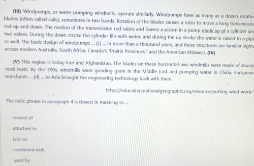 (III) Windpumps, or water-pumping windmills, operate similarly. Windpumps have as many as a dozen rotatin
blades (often called sails), sometimes in two bands. Rotation of the blades causes a rotor to move a long transmissio
rod up and down. The motion of the transmission rod raises and lowers a piston in a pump mode up of a cylinder an
two valves. During the down stroke the cylinder fills with water, and during the up stroke the water is raised to a pip
or well. The basic design of windpumps ... (c) ... in more than a thousand years, and these structures are familiar sight:
across modern Australia, South Africa, Canada's "Prairie Provinces," and the American Midwest. (IV)
(V) This region is today Iran and Afghanistan. The blades on these horizontal-axis windmills were made of sturdy
reed mats. By the 700s, windmills were grinding grain in the Middle East and pumping water in China. European
merchants ... (d) ... to Asia brought the engineering technology back with them.
https://education.nationalgeographic.org/resource/putting-wind-work/
The italic phrase in paragraph 4 is closest in meaning to ....
consist of
attached to
laid on
combined with
used by