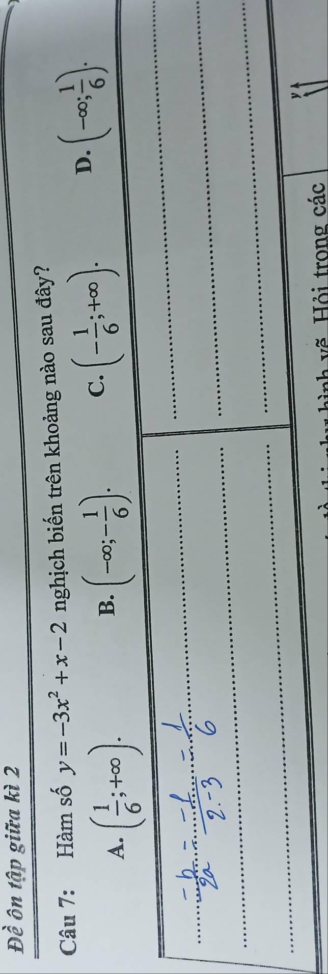 Đề ôn tập giữa kì 2
Câu 7: Hàm số y=-3x^2+x-2 nghịch biến trên khoảng nào sau đây?
B. (-∈fty ;- 1/6 ).
C. (- 1/6 ;+∈fty ).
D. (-∈fty ; 1/6 ).
* i  h  v   ỏi trong các