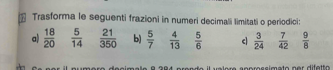 Trasforma le seguenti frazioni in numeri decimali limitati o periodici: 
a)  18/20   5/14   21/350  b)  5/7   4/13   5/6  c  3/24   7/42   9/8 