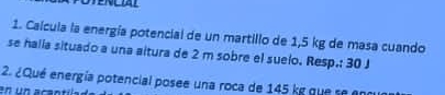 Calcula la energía potencial de un martillo de 1,5 kg de masa cuando 
se halia situado a una altura de 2 m sobre el suelo. Resp.: 30 J
2. ¿Qué energía potencial posee una roca de 145 kg que se enc