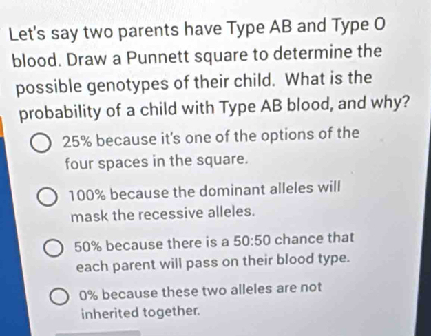 Let's say two parents have Type AB and Type O
blood. Draw a Punnett square to determine the
possible genotypes of their child. What is the
probability of a child with Type AB blood, and why?
25% because it's one of the options of the
four spaces in the square.
100% because the dominant alleles will
mask the recessive alleles.
50% because there is a 50:50 chance that
each parent will pass on their blood type.
0% because these two alleles are not
inherited together.