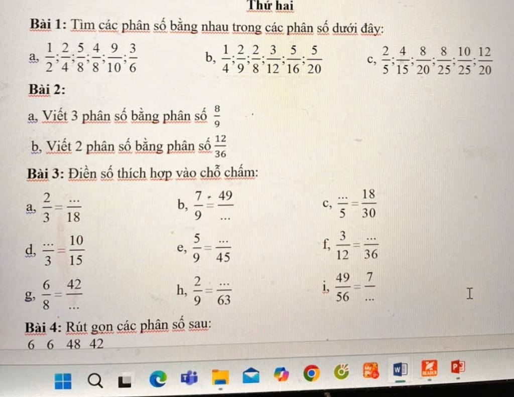 Thứ hai 
Bài 1: Tìm các phân số bằng nhau trong các phân số dưới đây: 
a,  1/2 ;  2/4 ;  5/8 ;  4/8 ;  9/10 ;  3/6  b,  1/4 ;  2/9 ;  2/8 ;  3/12 ;  5/16 ;  5/20  c,  2/5 ;  4/15 ;  8/20 ;  8/25 ;  10/25 ;  12/20 
Bài 2: 
a, Viết 3 phân số bằng phân số  8/9 
b, Viết 2 phân số bằng phân số  12/36 
Bài 3: Điền số thích hợp vào chỗ chấm: 
a,  2/3 = (...)/18   7/9 = 49/...   (...)/5 = 18/30 
b, 
c, 
f, 
d,  (...)/3 = 10/15   5/9 = (...)/45   3/12 = (...)/36 
e, 
g,  6/8 = 42/...   2/9 = (...)/63  i,  49/56 = 7/... 
h, 
Bài 4: Rút gọn các phân số sau: 
6 6 48 42