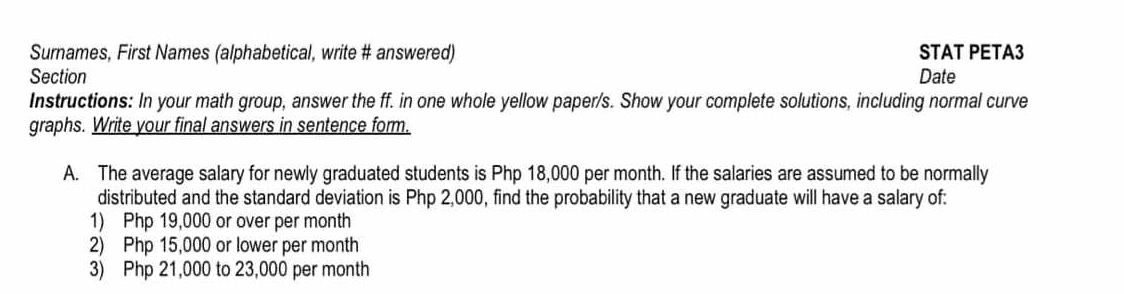 Surnames, First Names (alphabetical, write # answered) STAT PETA3 
Section Date 
Instructions: In your math group, answer the ff. in one whole yellow paper/s. Show your complete solutions, including normal curve 
graphs. Write your final answers in sentence form. 
A. The average salary for newly graduated students is Php 18,000 per month. If the salaries are assumed to be normally 
distributed and the standard deviation is Php 2,000, find the probability that a new graduate will have a salary of: 
1) Php 19,000 or over per month
2) Php 15,000 or lower per month
3) Php 21,000 to 23,000 per month