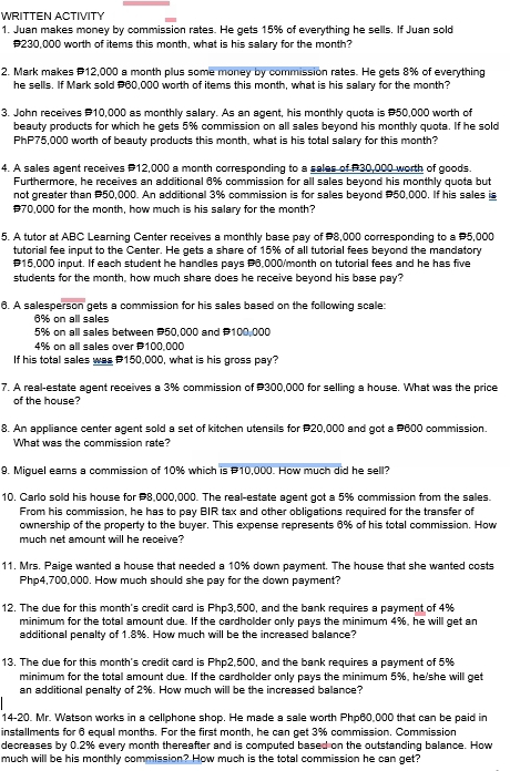 WRITTEN ACTIVITY
1. Juan makes money by commission rates. He gets 15% of everything he sells. If Juan sold
#230,000 worth of items this month, what is his salary for the month?
2. Mark makes P12,000 a month plus some money by commission rates. He gets 8% of everything
he sells. If Mark sold #60,000 worth of items this month, what is his salary for the month?
3. John receives P10,000 as monthly salary. As an agent, his monthly quota is P50,000 worth of
beauty products for which he gets 5% commission on all sales beyond his monthly quota. If he sold
PhP75,000 worth of beauty products this month, what is his total salary for this month?
4. A sales agent receives P12,000 a month corresponding to a sales of P30,000 worth of goods.
Furthermore, he receives an additional 6% commission for all sales beyond his monthly quota but
not greater than P50,000. An additional 3% commission is for sales beyond P50,000. If his sales is
#70,000 for the month, how much is his salary for the month?
5. A tutor at ABC Learning Center receives a monthly base pay of P8,000 corresponding to a P5,000
tutorial fee input to the Center. He gets a share of 15% of all tutorial fees beyond the mandatory
#15,000 input. If each student he handles pays P6,000/month on tutorial fees and he has five
students for the month, how much share does he receive beyond his base pay?
6. A salesperson gets a commission for his sales based on the following scale:
6% on all sales
5% on all sales between P50,000 and 100,000
4% on alll sales over 100,000
If his total sales was P150,000, what is his gross pay?
7. A real-estate agent receives a 3% commission of #300,000 for selling a house. What was the price
of the house?
8. An appliance center agent sold a set of kitchen utensils for #20,000 and got a #600 commission.
What was the commission rate?
9. Miguel ears a commission of 10% which is #10,000. How much did he sell?
10. Carlo sold his house for P8,000,000. The real-estate agent got a 5% commission from the sales.
From his commission, he has to pay BIR tax and other obligations required for the transfer of
ownership of the property to the buyer. This expense represents 6% of his total commission. How
much net amount will he receive?
11. Mrs. Paige wanted a house that needed a 10% down payment. The house that she wanted costs
Php4,700,000. How much should she pay for the down payment?
12. The due for this month's credit card is Php3,500, and the bank requires a payment of 4%
minimum for the total amount due. If the cardholder only pays the minimum 4%, he will get an
additional penalty of 1.8%. How much will be the increased balance?
13. The due for this month's credit card is Php2,500, and the bank requires a payment of 5%
minimum for the total amount due. If the cardholder only pays the minimum 5%, he/she will get
an additional penalty of 2%. How much will be the increased balance?
14-20. Mr. Watson works in a cellphone shop. He made a sale worth Php60,000 that can be paid in
installments for 6 equal months. For the first month, he can get 3% commission. Commission
decreases by 0.2% every month thereafter and is computed based on the outstanding balance. How
much will be his monthly commission? How much is the total commission he can get?