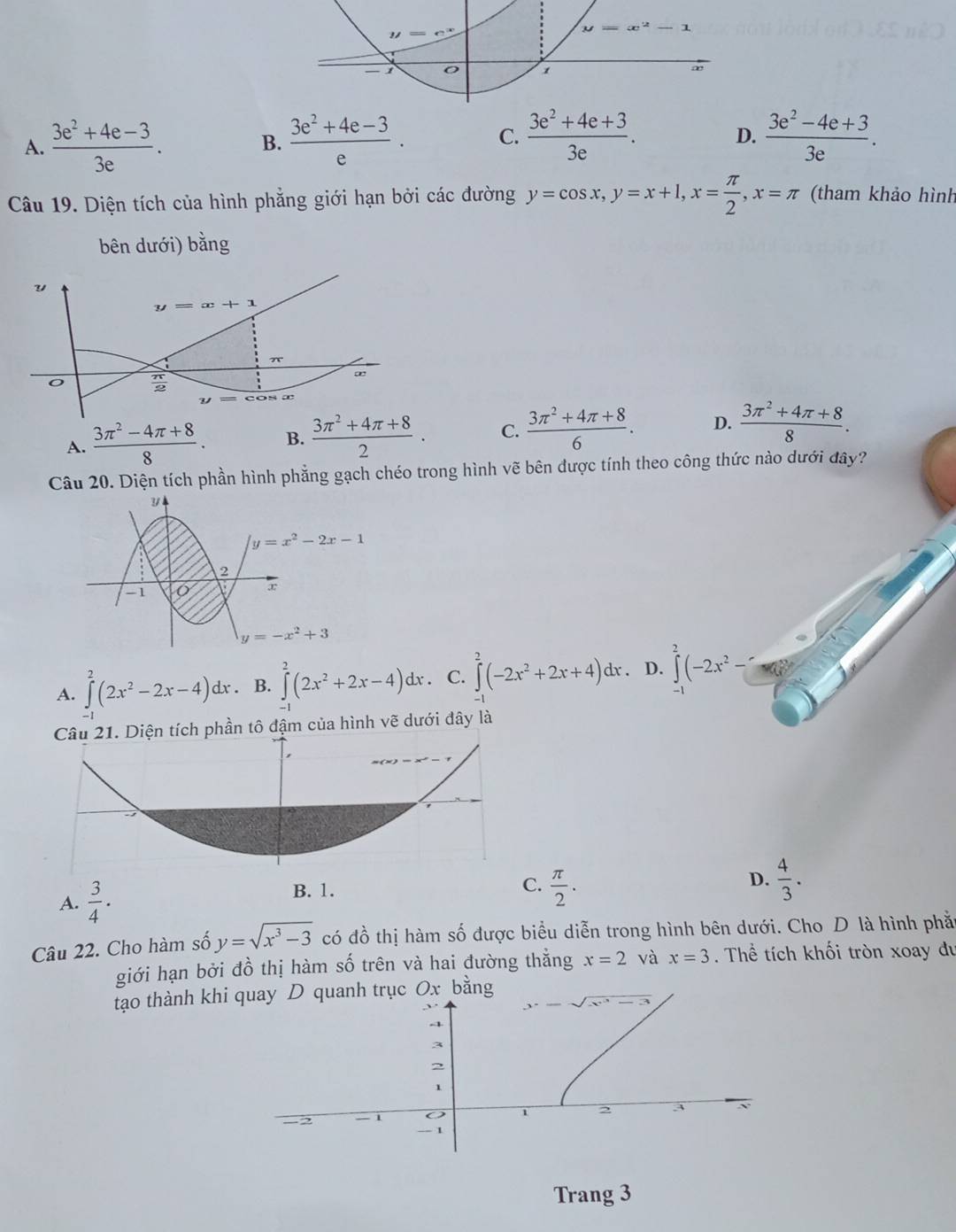 D.
A.  (3e^2+4e-3)/3e .  (3e^2+4e-3)/e . C.  (3e^2+4e+3)/3e .  (3e^2-4e+3)/3e .
B.
Câu 19. Diện tích của hình phẳng giới hạn bởi các đường y=cos x,y=x+1,x= π /2 ,x=π (tham khảo hình
bên dưới) bằng
v
y=x+1
π
o  π /2 
A.  (3π^2-4π +8)/8 . B.  (3π^2+4π +8)/2 . C.  (3π^2+4π +8)/6 . D.  (3π^2+4π +8)/8 .
Câu 20. Diện tích phần hình phẳng gạch chéo trong hình vẽ bên được tính theo công thức nào dưới đây?
y=x^2-2x-1
2
-1
y=-x^2+3
A. ∈tlimits _0^(2(2x^2)-2x-4)dx. B. ∈tlimits _(-1)^2(2x^2+2x-4)dx. C. ∈tlimits^2(-2x^2+2x+4)dx. D. ∈tlimits^2(-2x^2-□. Diện tích phần tô đậm của hình vẽ dưới đây là
A.  3/4 .
B. 1.
C.  π /2 .  4/3 .
D.
Câu 22. Cho hàm số y=sqrt(x^3-3) có đồ thị hàm số được biểu diễn trong hình bên dưới. Cho D là hình phầ
giới hạn bởi đồ thị hàm số trên và hai đường thẳng x=2 và x=3. Thể tích khối tròn xoay du
tạo thành khi quay D quanh trục Ox bằng
Trang 3