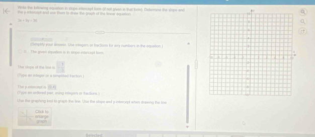 Write the following equation in slope-intercept form (if not given in that form). Determine the slope and 
the y-intercept and use them to draw the graph of the lnear equation.
3x+9y=36
a 
(Simplify your answar. Use infegers or fractions for any numbers in the equation) ^ 
B. The given equation is in stope-intercept form 
The slope of the line is - 1/3 
(Type an integer or a simplified fraction.) 
The y intercept is (0,4)
(Type an ordered pair, using infegers or fractions.) 
Use the graphing tool to graph the line. Use the slope and y-intercept when drawing the line 
Click to 
enlarge graph 
Selected: