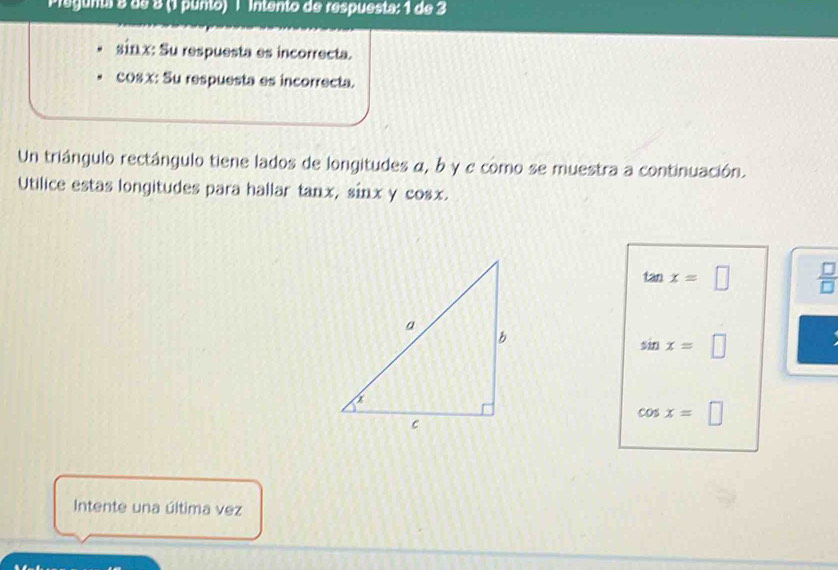 Pregunta 8 de 8 (1 punto) l Intento de respuesta: 1 de 3
sinx: Su respuesta es incorrecta.
cosx : Su respuesta es incorrecta.
Un triángulo rectángulo tiene lados de longitudes α, b y e como se muestra a continuación.
Utilice estas longitudes para hallar tanx, sinx y cosx.
tan x=□ □
sin x=□
cos x=□
Intente una última vez