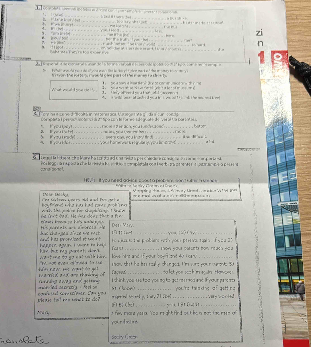 Completa 1 períodi ipotetici di 2ª tipo con il past simple e il present conditional.
1. I (take) ....................... a taxi if there (be) ........................ a bus strike.
2. If Jane (not/be) ...................... too lazy, she (get) ...................... better marks at school
3. If we (hurry) ...................... we (catch) ....................... the bus.
4. If I (be) ...................... you. I (eat) .......
S. Tom (help) ....................... me if he (be) ....................... here.
6. (you/tell) ....................... her the truth, if you (be) ......
7、 He (feel) ...................... much better if he (not/work) ........................ so hard. ...me?
8. If I (go) ....................... on holiday at a seaside resort, I (not/choose) _the
Bahamas.They're too expensive.
3.  Rispondi alle domande usando le forme verbali del período ipotético di 2° tipo, come nell'esempio.
What would you do if you won the lottery? (give part of the money to charity)
If I won the lottery, I would give part of the money to charity.
1. you saw a Martian? (try to communicate with him)
What would you do if... 2、 you went to New York? (visit a lot of museums)
3. they offered you that job? (accept it)
4. a wild bear attacked you in a wood? (climb the nearest tree)
4.  Tom ha alcune difficoltà in matematica. L'insegnante gli dà alcuni consigli.
Completa i periodi ipotetici di 2° tipo con le forme adeguate dei verbi tra parentesi.
1. If you (pay) …................ more attention, you (understand) _better.
2. If you (take) .................. notes, you (remember)
3、 If you (study) ................. every day, you (not / find) _. more.  it so difficult.
4. If you (do) ................. your homework regularly, you (improve)_ , a lot.
6. Leggi la lettera che Mary ha scritto ad una rivista per chiedere consiglio su come comportarsi.
Poi leggi la risposta che la rivista ha scritto e completala con i verbi tra parentesi al past simple o present
conditional.
HELP! If you need advice about a problem, don't suffer in silence!
Write to Becky Green at Sneak.
Mapping House, 4 Winsley Street, London W1W BHF,
Dear Becky, or e-mail us at sneakmail@emap.com
I'm sixteen years old and I've got a
boyfriend who has had some problems 
with the police for shoplifting. I know
he isn't bad. He has done that a few
times because he's unhappy.
His parents are divorced. He Dear Mary,
has changed since we met. If| 1) (be)_ you, 1 2) (try)_
and has promised it won't . to discuss the problem with your parents again. If you 3)
happen again. I want to help
him but my parents don't (can) _show your parents how much you 
want me to go out with him. love him and if your boyfriend 4) (can)_
I'm not even allowed to see show that he has really changed, I'm sure your parents 5)
him now. We want to get (agree)_ to let you see him again. However,
married and are thinking of
running away and getting I think you are too young to get married and if your parents
married secretly. I feel so 6) (know) _you're thinking of getting 
confused sometimes. Can you
please tell me what to do? married secretly, they 7) (be) _very worried.
1f 1 8)(be) _you, 19) (wait)_
Mary. a few more years. You might find out he is not the man of
your dreams.
Becky Green